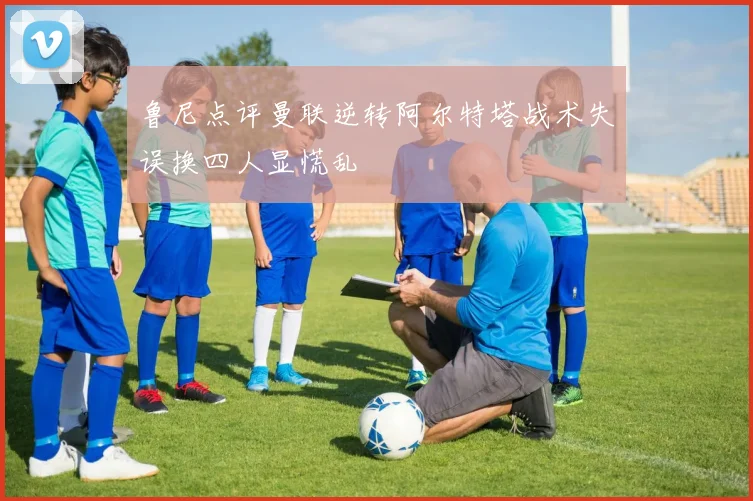 鲁尼点评曼联逆转阿尔特塔战术失误换四人显慌乱