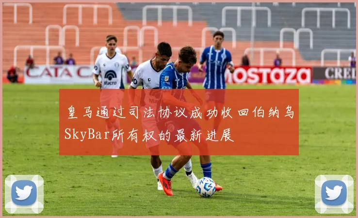 皇马通过司法协议成功收回伯纳乌SkyBar所有权的最新进展