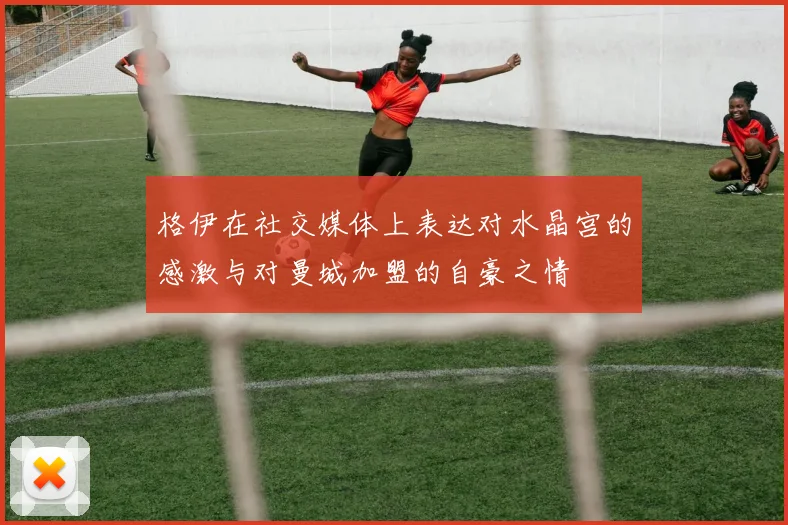 格伊在社交媒体上表达对水晶宫的感激与对曼城加盟的自豪之情